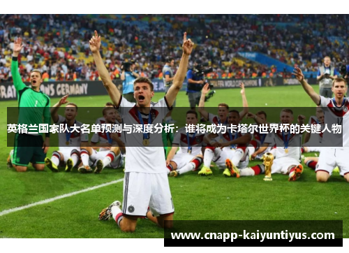 英格兰国家队大名单预测与深度分析：谁将成为卡塔尔世界杯的关键人物