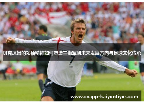 贝克汉姆的领袖精神如何塑造三狮军团未来发展方向与足球文化传承 贝克汉姆的领袖精神如何塑造三狮军团未来发展方向与足球文化传承