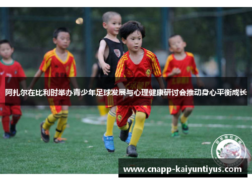 阿扎尔在比利时举办青少年足球发展与心理健康研讨会推动身心平衡成长