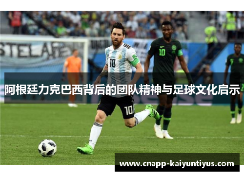 阿根廷力克巴西背后的团队精神与足球文化启示 阿根廷力克巴西背后的团队精神与足球文化启示