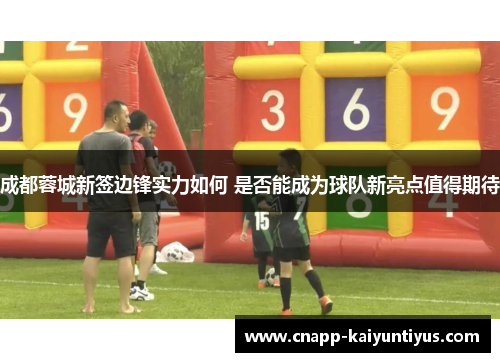 成都蓉城新签边锋实力如何 是否能成为球队新亮点值得期待