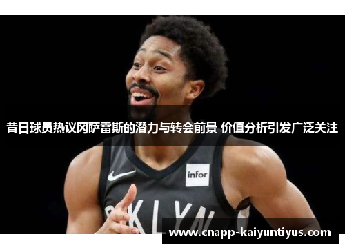 昔日球员热议冈萨雷斯的潜力与转会前景 价值分析引发广泛关注 昔日球员热议冈萨雷斯的潜力与转会前景 价值分析引发广泛关注